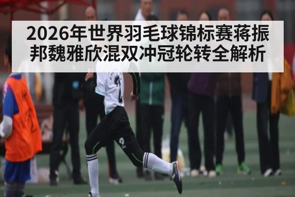 2026年世界羽毛球锦标赛蒋振邦魏雅欣混双冲冠轮转全解析 | B Sports