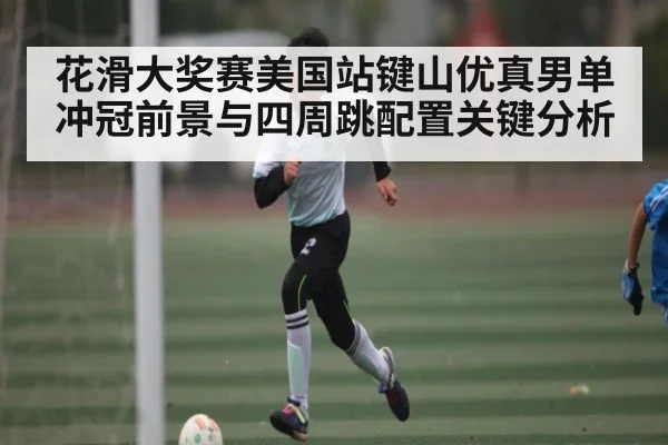 花滑大奖赛美国站键山优真男单冲冠前景与四周跳配置关键分析 | B Sports